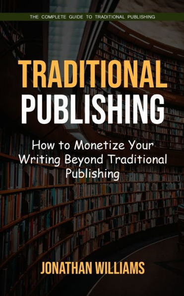 Traditional Publishing: The Complete Guide To Traditional Publishing (How To Monetize Your Writing Beyond Traditional Publishing) - 9781998038794