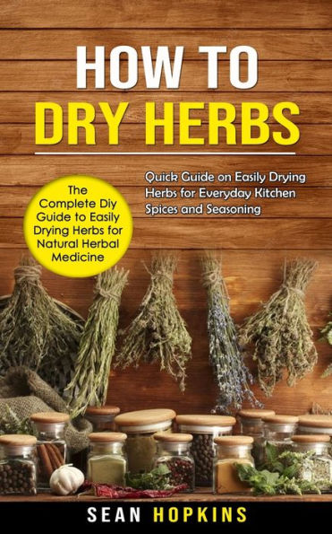 How To Dry Herbs: The Complete Diy Guide To Easily Drying Herbs For Natural Herbal Medicine (Quick Guide On Easily Drying Herbs For Everyday Kitchen Spices And Seasoning)