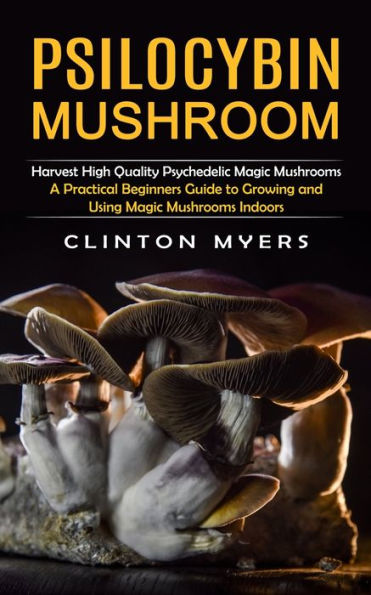 Psilocybin Mushroom: Harvest High Quality Psychedelic Magic Mushrooms (A Practical Beginners Guide To Growing And Using Magic Mushrooms Indoors) - 9781998901128