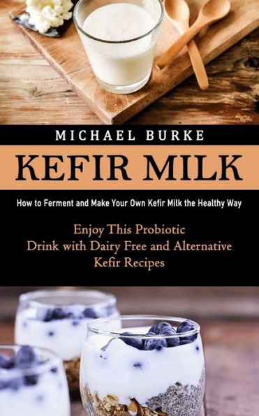 Kefir Milk: How To Ferment And Make Your Own Kefir Milk The Healthy Way (Enjoy This Probiotic Drink With Dairy Free And Alternative Kefir Recipes) - 9781998901708