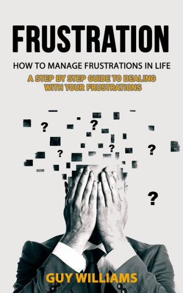Frustration: How To Manage Frustrations In Life (A Step By Step Guide To Dealing With Your Frustrations) - 9781998901746