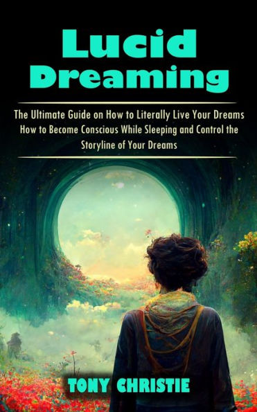 Lucid Dreaming: The Ultimate Guide On How To Literally Live Your Dreams (How To Become Conscious While Sleeping And Control The Storyline Of Your Dreams) - 9781998927104