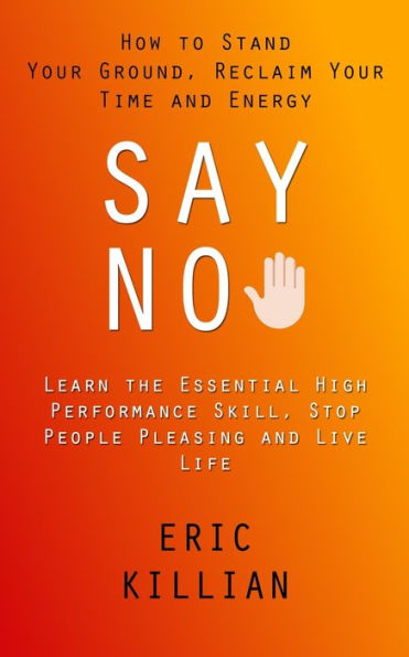 Say No: How To Stand Your Ground, Reclaim Your Time And Energy (Learn The Essential High Performance Skill, Stop People Pleasing And Live Life) - 9781998927685