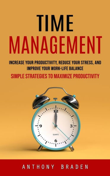 Time Management: Simple Strategies To Maximize Productivity (Increase Your Productivity, Reduce Your Stress, And Improve Your Work-Life Balance) - 9781999222642
