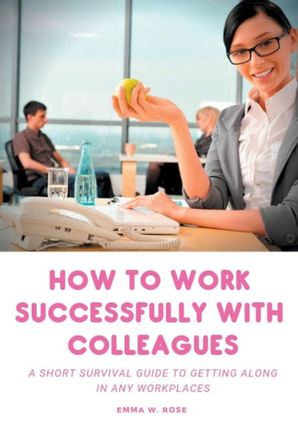 How To Work Successfully With Colleagues: A Short Survival Guide To Getting Along In Any Workplaces