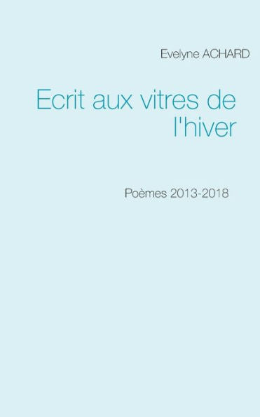 Ecrit Aux Vitres De L'Hiver: Poèmes 2013-2018 (French Edition)