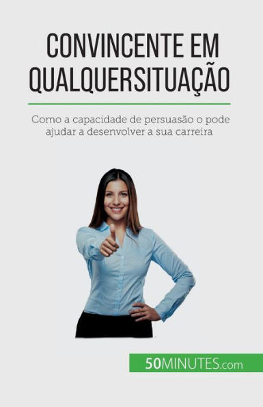 Convincente Em Qualquer Situacao: Como A Capacidade De Persuasao O Pode Ajudar A Desenvolver A Sua Carreira (Portuguese Edition)