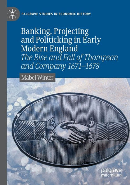 Banking, Projecting And Politicking In Early Modern England: The Rise And Fall Of Thompson And Company 1671?1678 (Palgrave Studies In Economic History)