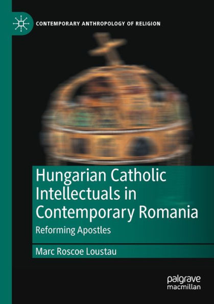 Hungarian Catholic Intellectuals In Contemporary Romania: Reforming Apostles (Contemporary Anthropology Of Religion) - 9783030992231