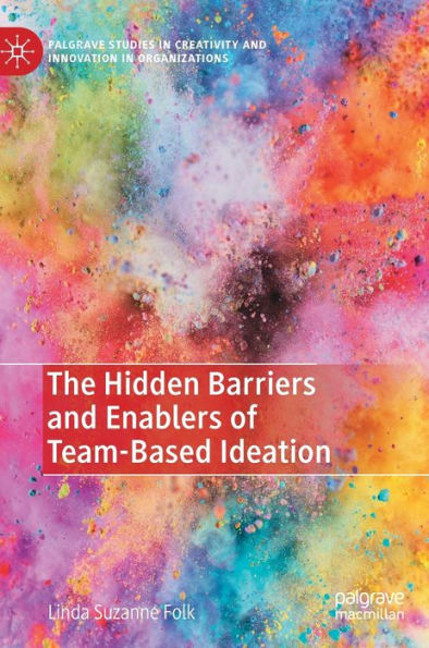 The Hidden Barriers And Enablers Of Team-Based Ideation (Palgrave Studies In Creativity And Innovation In Organizations)