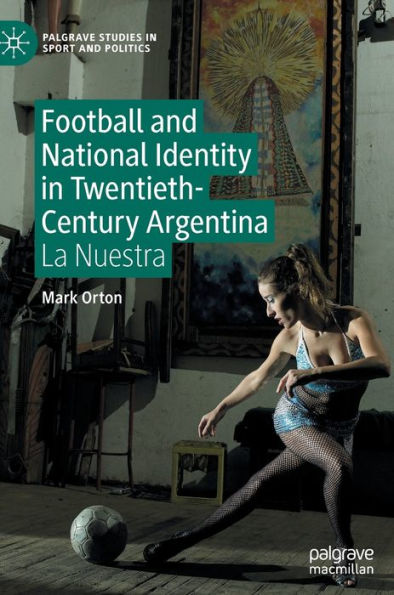 Football And National Identity In Twentieth-Century Argentina: La Nuestra (Palgrave Studies In Sport And Politics)