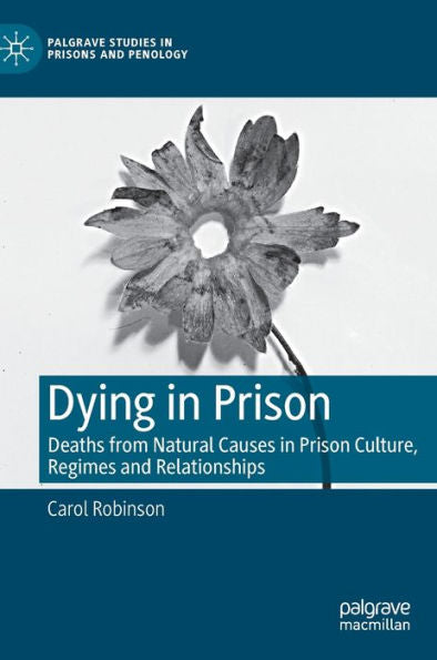 Dying In Prison: Deaths From Natural Causes In Prison Culture, Regimes And Relationships (Palgrave Studies In Prisons And Penology)