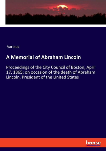 A Memorial Of Abraham Lincoln: Proceedings Of The City Council Of Boston, April 17, 1865: On Occasion Of The Death Of Abraham Lincoln, President Of The United States