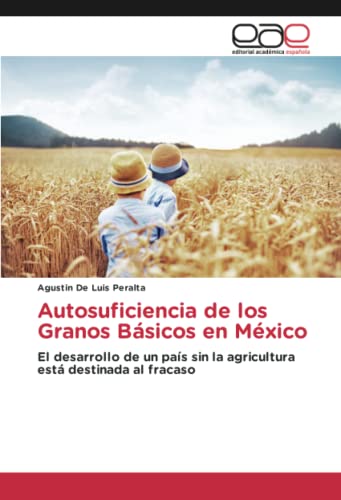 Autosuficiencia De Los Granos Básicos En Mexico: El Desarrollo De Un País Sin La Agricultura Está Destinada Al Fracaso (Spanish Edition)