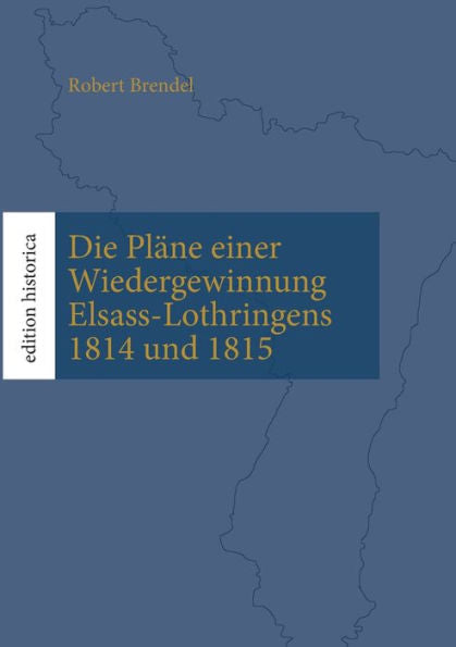 Die Pläne Einer Wiedergewinnung Elsass-Lothringens 1814 Und 1815: Überarb., Eingel. Und Mit Karten Versehen Von Tobias Büchen (German Edition)