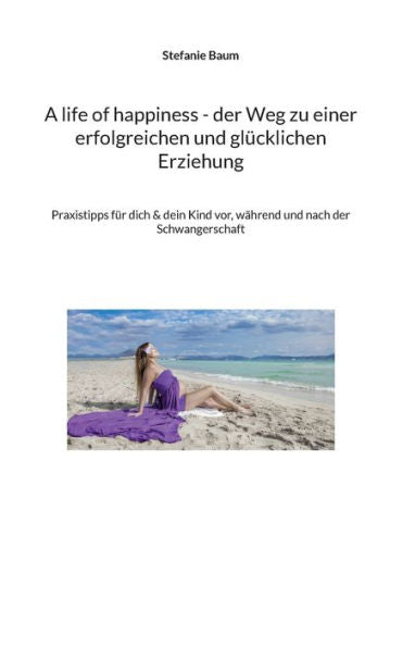 A Life Of Happiness - Der Weg Zu Einer Erfolgreichen Und Glücklichen Erziehung: Praxitipps Für Dich & Dein Kind Vor, Während Und Nach Der Schwangerschaft (German Edition)