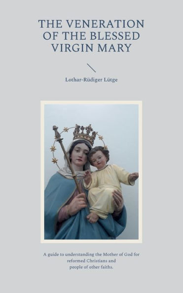 The Veneration Of The Blessed Virgin Mary: A Guide To Understanding The Mother Of God For Reformed Christians And People Of Other Faiths.