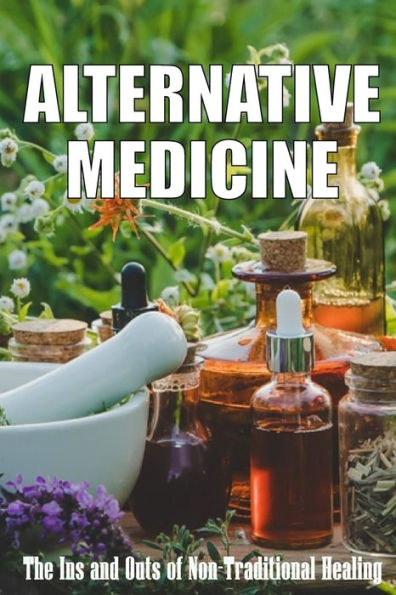Alternative Medicine: The Ins And Outs Of Non-Traditional Healing A Guide To The Many Different Components Of Alternative Medicine