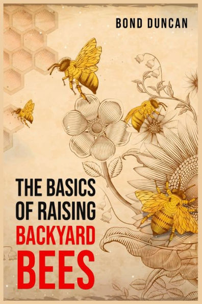 The Basics Of Raising Backyard Bees: The Basics Of Raising Happy And Healthy Bees (2023 Guide For Beginners)